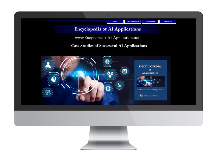 Home Claim Your Profile Ordering Info Contact Us www.Encyclopedia-AI-Application.net Encyclopedia of AI Applications ENCYCLOPEDIA of AI Applications  Case Studies of Successful AI Applications  AI Reference Publishers  Case Studies of Successful AI Applications Home Claim Your Profile Ordering Info Contact Us